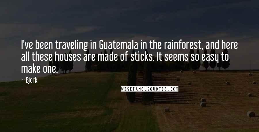 Bjork Quotes: I've been traveling in Guatemala in the rainforest, and here all these houses are made of sticks. It seems so easy to make one.