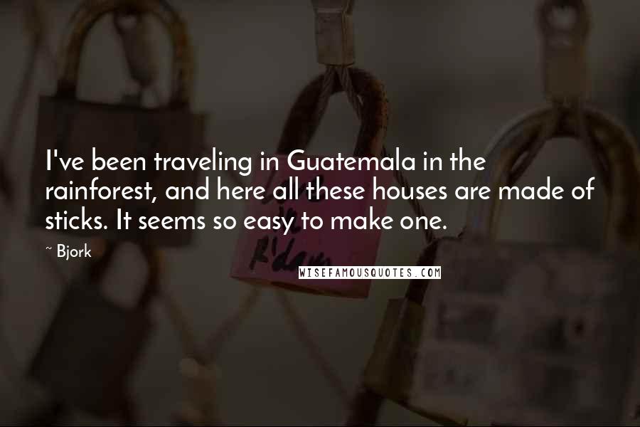 Bjork Quotes: I've been traveling in Guatemala in the rainforest, and here all these houses are made of sticks. It seems so easy to make one.