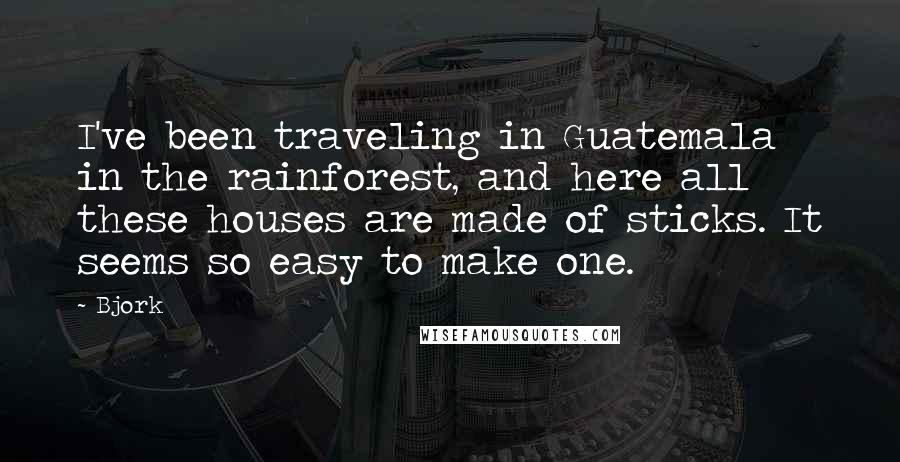 Bjork Quotes: I've been traveling in Guatemala in the rainforest, and here all these houses are made of sticks. It seems so easy to make one.