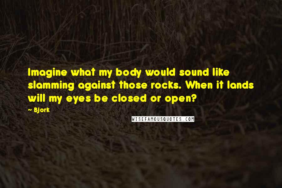 Bjork Quotes: Imagine what my body would sound like slamming against those rocks. When it lands will my eyes be closed or open?