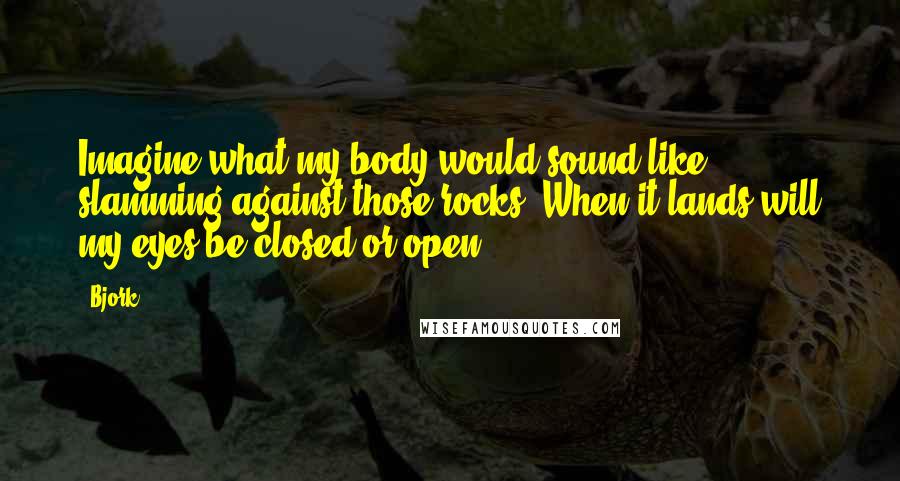 Bjork Quotes: Imagine what my body would sound like slamming against those rocks. When it lands will my eyes be closed or open?