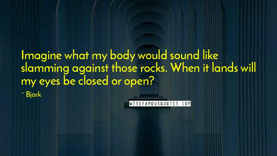 Bjork Quotes: Imagine what my body would sound like slamming against those rocks. When it lands will my eyes be closed or open?