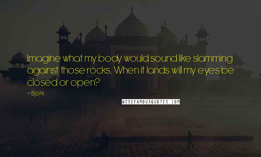 Bjork Quotes: Imagine what my body would sound like slamming against those rocks. When it lands will my eyes be closed or open?