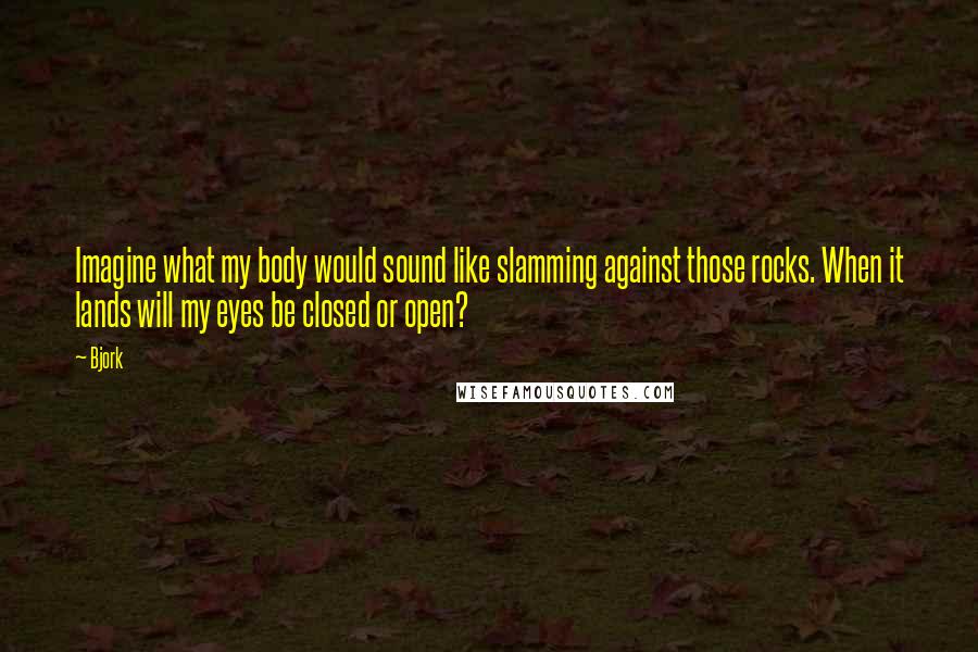 Bjork Quotes: Imagine what my body would sound like slamming against those rocks. When it lands will my eyes be closed or open?