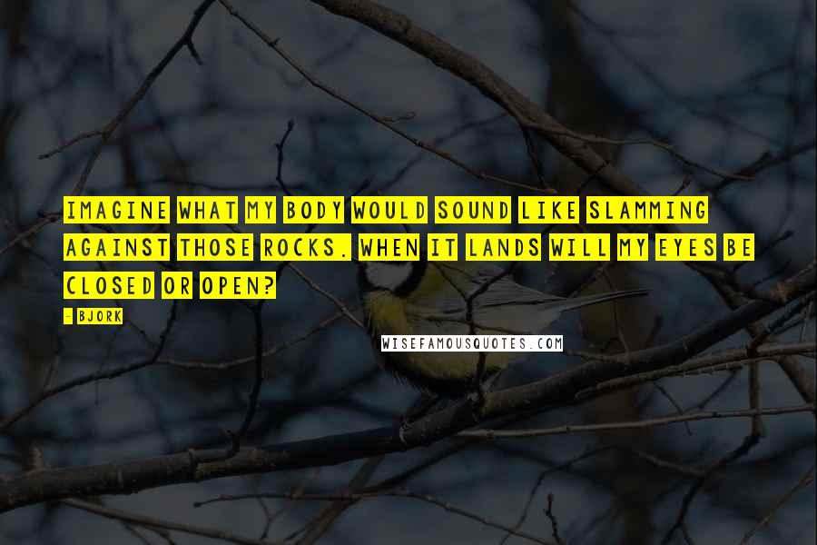 Bjork Quotes: Imagine what my body would sound like slamming against those rocks. When it lands will my eyes be closed or open?