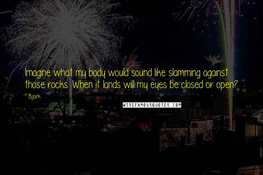 Bjork Quotes: Imagine what my body would sound like slamming against those rocks. When it lands will my eyes be closed or open?