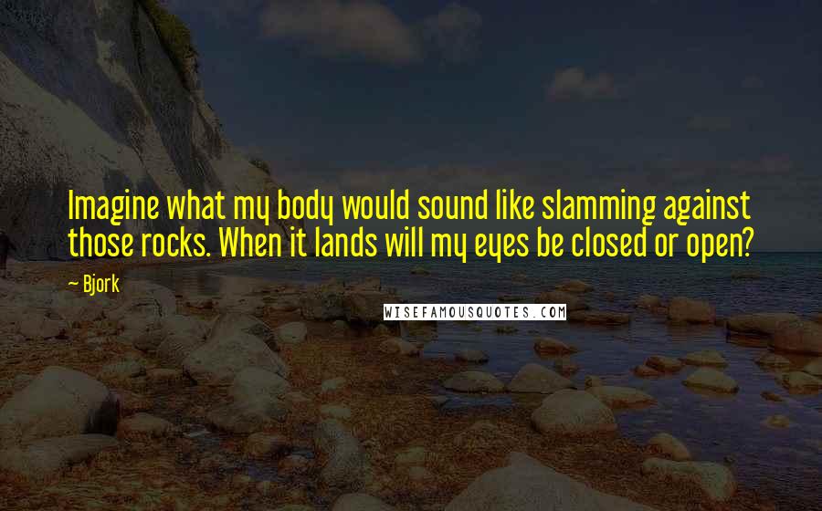 Bjork Quotes: Imagine what my body would sound like slamming against those rocks. When it lands will my eyes be closed or open?