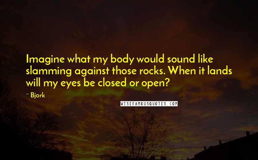 Bjork Quotes: Imagine what my body would sound like slamming against those rocks. When it lands will my eyes be closed or open?