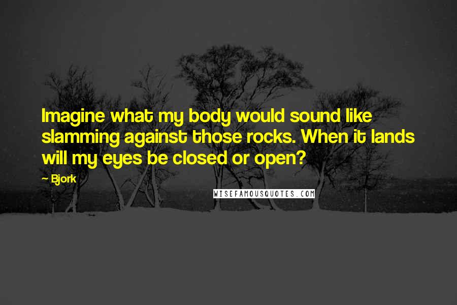 Bjork Quotes: Imagine what my body would sound like slamming against those rocks. When it lands will my eyes be closed or open?