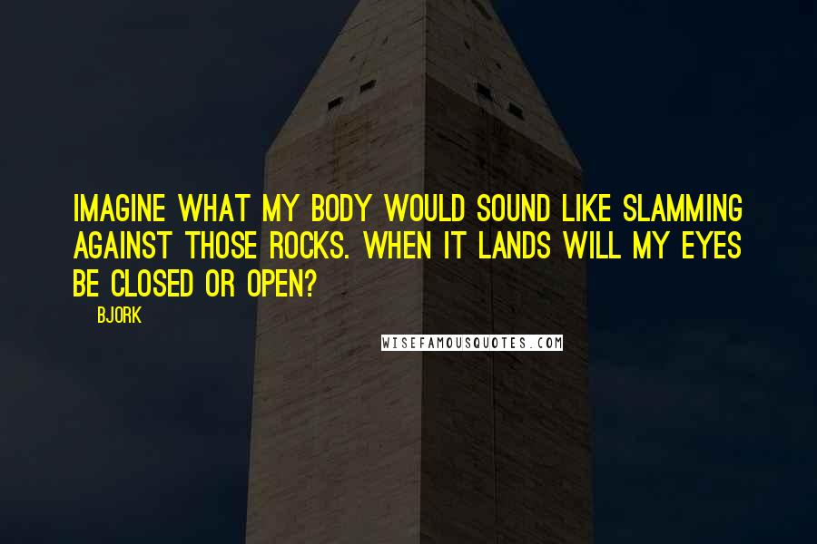 Bjork Quotes: Imagine what my body would sound like slamming against those rocks. When it lands will my eyes be closed or open?