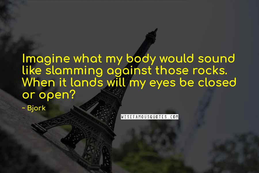 Bjork Quotes: Imagine what my body would sound like slamming against those rocks. When it lands will my eyes be closed or open?