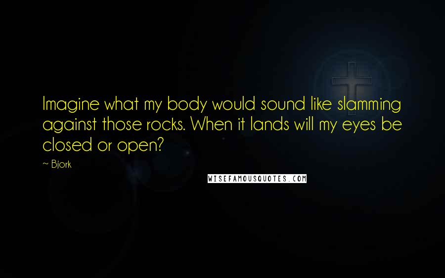Bjork Quotes: Imagine what my body would sound like slamming against those rocks. When it lands will my eyes be closed or open?