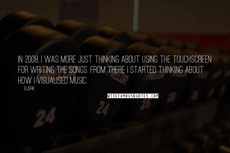 Bjork Quotes: In 2008, I was more just thinking about using the touchscreen for writing the songs. From there I started thinking about how I visualised music.