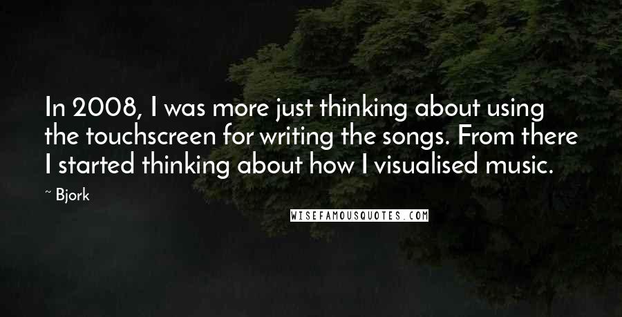 Bjork Quotes: In 2008, I was more just thinking about using the touchscreen for writing the songs. From there I started thinking about how I visualised music.