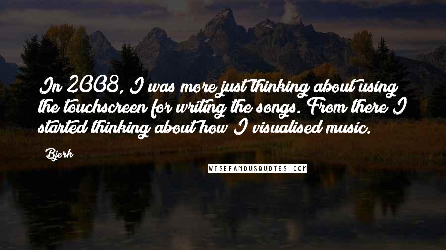 Bjork Quotes: In 2008, I was more just thinking about using the touchscreen for writing the songs. From there I started thinking about how I visualised music.