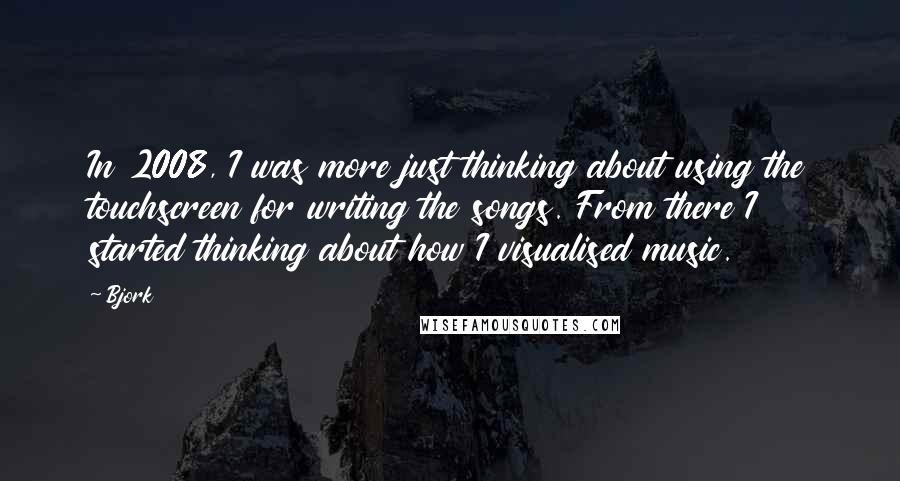 Bjork Quotes: In 2008, I was more just thinking about using the touchscreen for writing the songs. From there I started thinking about how I visualised music.