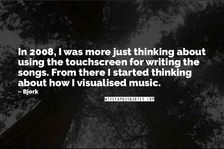 Bjork Quotes: In 2008, I was more just thinking about using the touchscreen for writing the songs. From there I started thinking about how I visualised music.