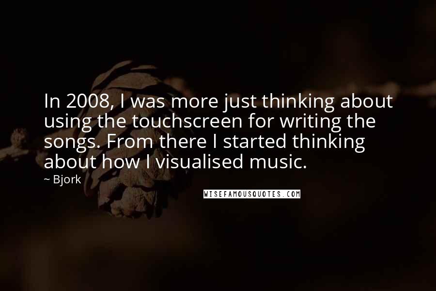 Bjork Quotes: In 2008, I was more just thinking about using the touchscreen for writing the songs. From there I started thinking about how I visualised music.