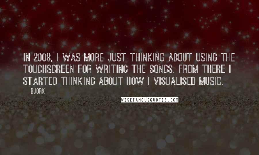 Bjork Quotes: In 2008, I was more just thinking about using the touchscreen for writing the songs. From there I started thinking about how I visualised music.