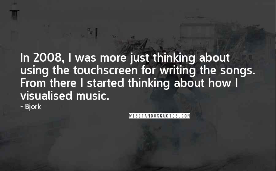 Bjork Quotes: In 2008, I was more just thinking about using the touchscreen for writing the songs. From there I started thinking about how I visualised music.