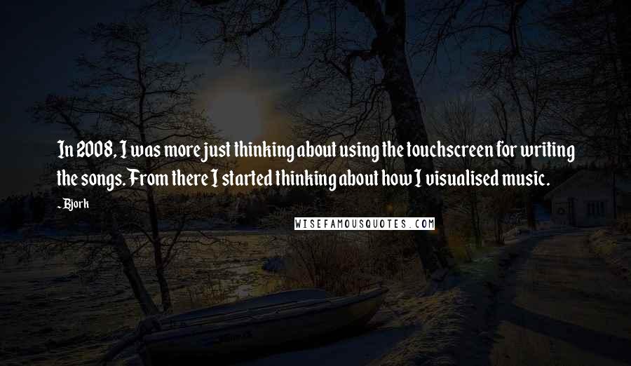 Bjork Quotes: In 2008, I was more just thinking about using the touchscreen for writing the songs. From there I started thinking about how I visualised music.