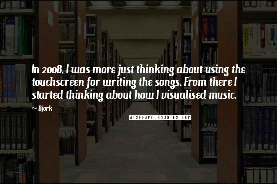 Bjork Quotes: In 2008, I was more just thinking about using the touchscreen for writing the songs. From there I started thinking about how I visualised music.