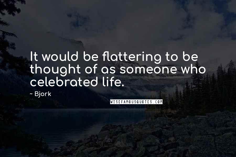 Bjork Quotes: It would be flattering to be thought of as someone who celebrated life.