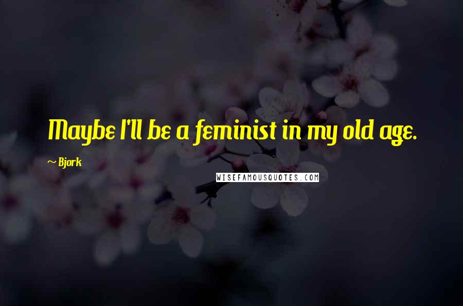 Bjork Quotes: Maybe I'll be a feminist in my old age.