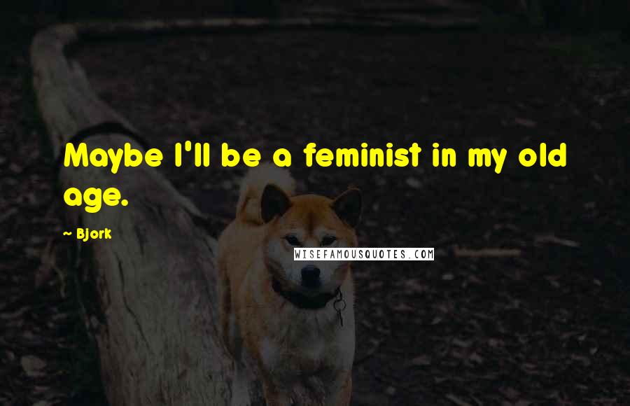 Bjork Quotes: Maybe I'll be a feminist in my old age.