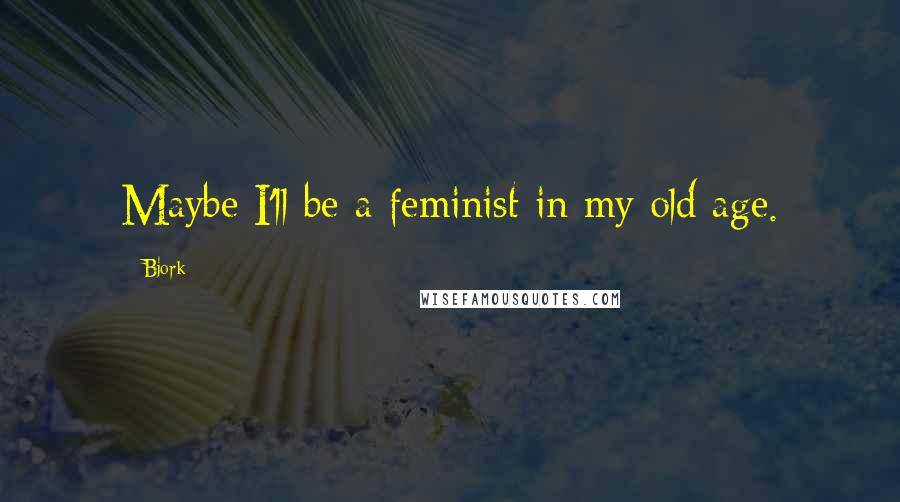 Bjork Quotes: Maybe I'll be a feminist in my old age.