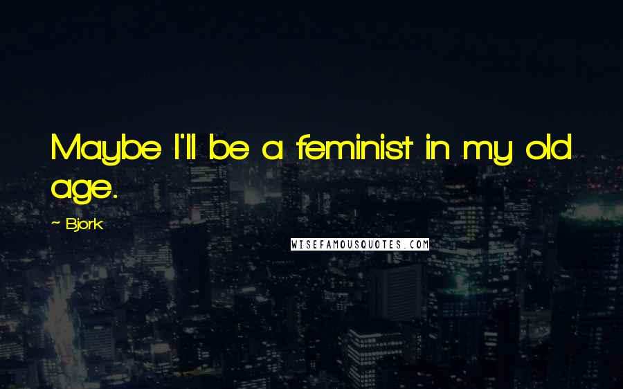 Bjork Quotes: Maybe I'll be a feminist in my old age.