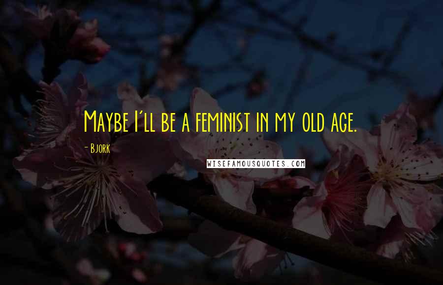 Bjork Quotes: Maybe I'll be a feminist in my old age.