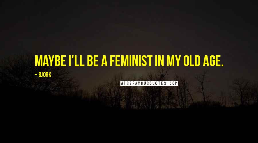 Bjork Quotes: Maybe I'll be a feminist in my old age.