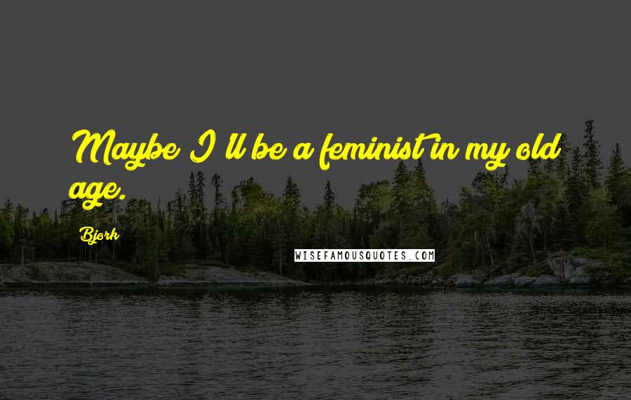 Bjork Quotes: Maybe I'll be a feminist in my old age.