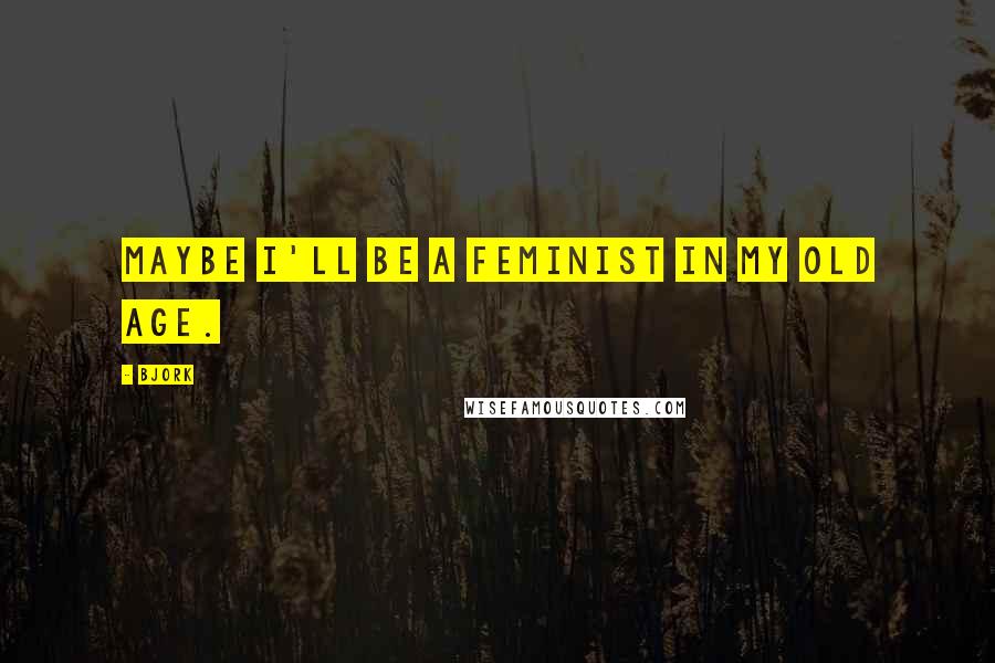 Bjork Quotes: Maybe I'll be a feminist in my old age.