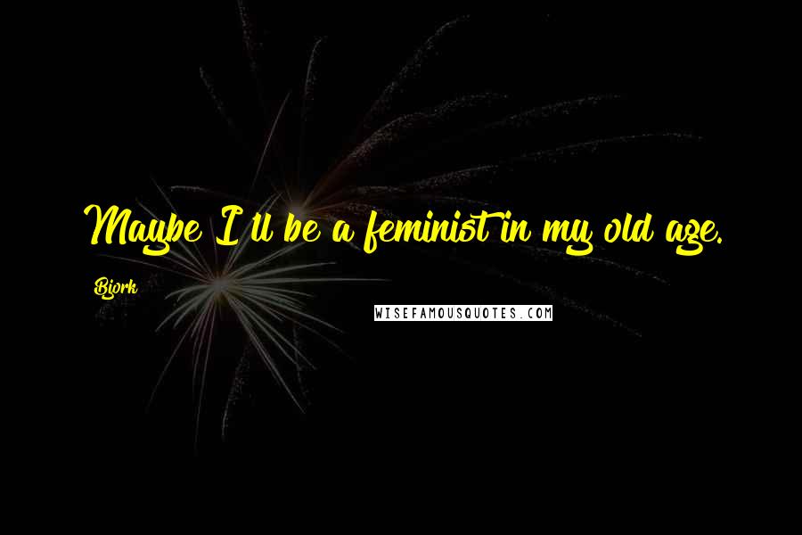 Bjork Quotes: Maybe I'll be a feminist in my old age.