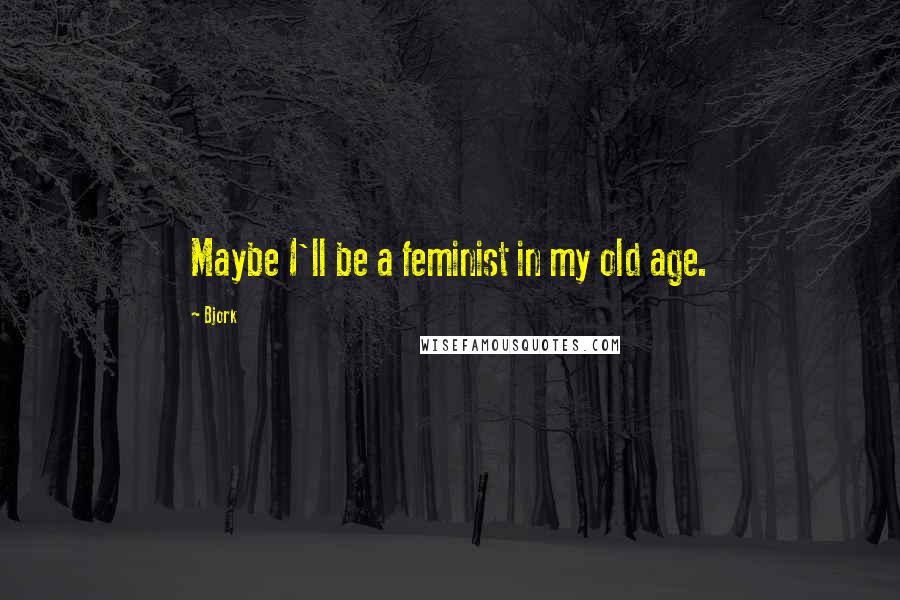 Bjork Quotes: Maybe I'll be a feminist in my old age.