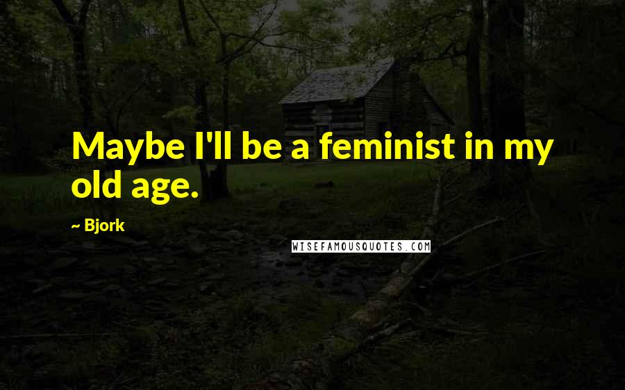 Bjork Quotes: Maybe I'll be a feminist in my old age.