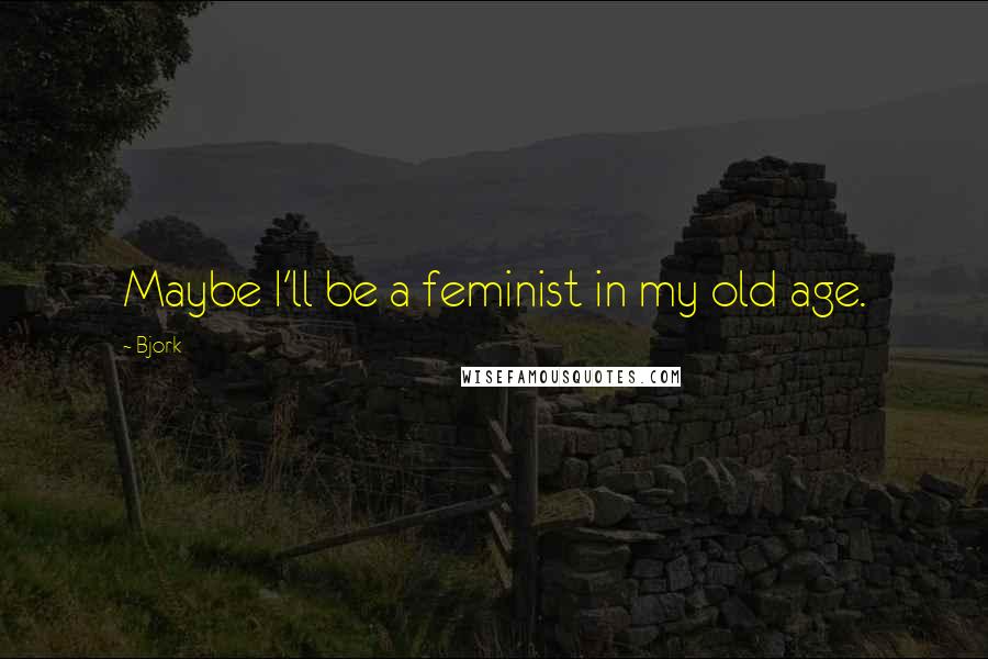 Bjork Quotes: Maybe I'll be a feminist in my old age.