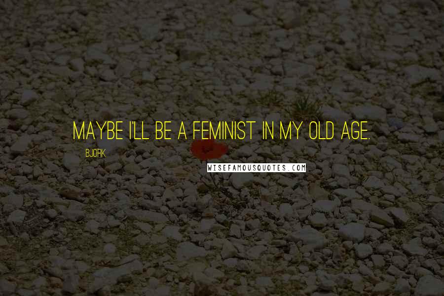 Bjork Quotes: Maybe I'll be a feminist in my old age.