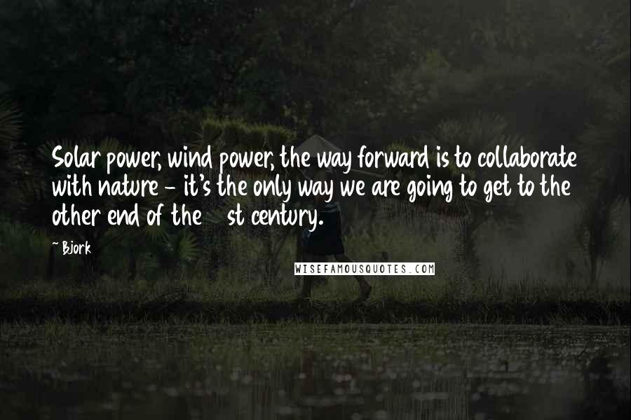 Bjork Quotes: Solar power, wind power, the way forward is to collaborate with nature - it's the only way we are going to get to the other end of the 21st century.