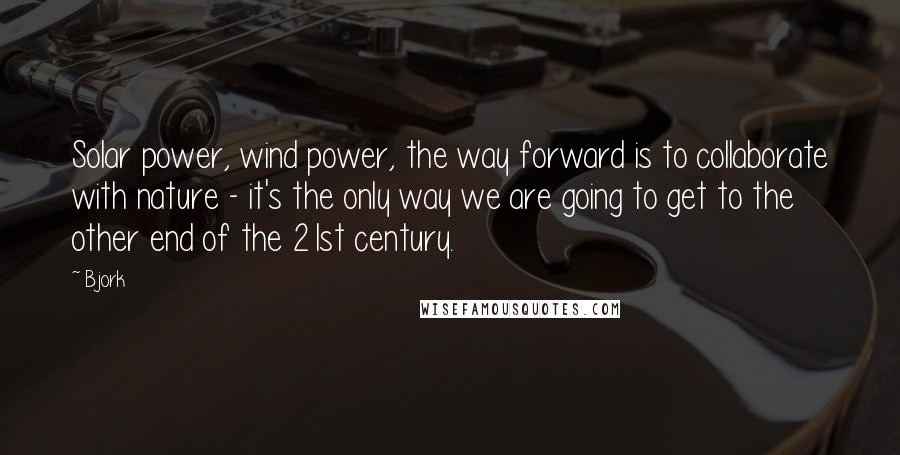 Bjork Quotes: Solar power, wind power, the way forward is to collaborate with nature - it's the only way we are going to get to the other end of the 21st century.