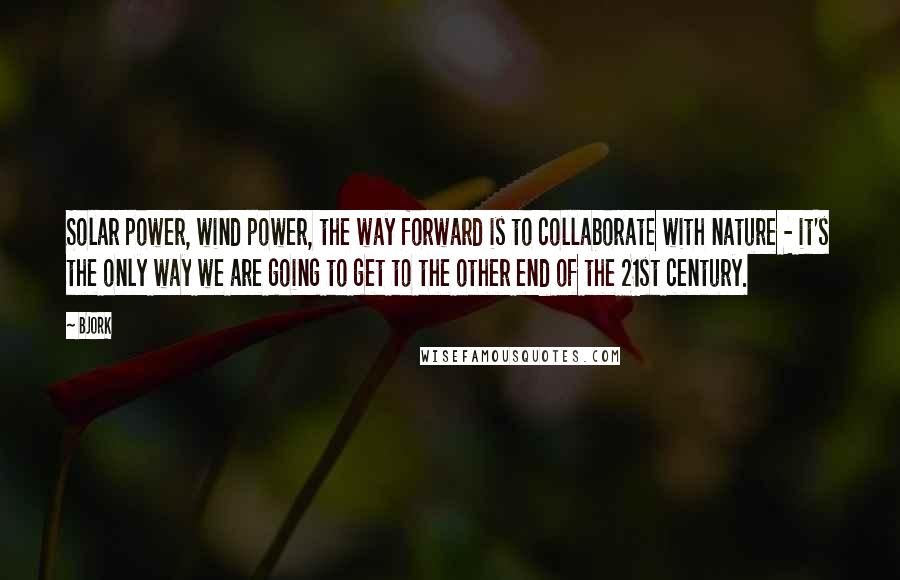 Bjork Quotes: Solar power, wind power, the way forward is to collaborate with nature - it's the only way we are going to get to the other end of the 21st century.