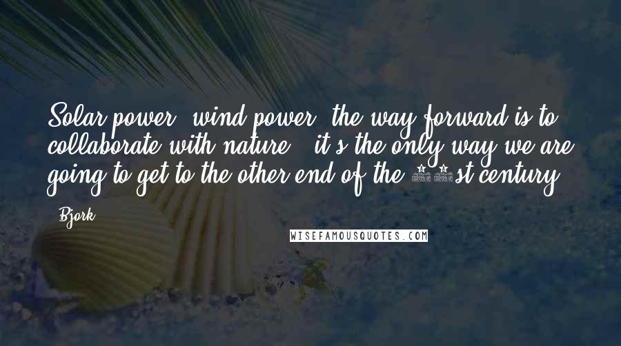 Bjork Quotes: Solar power, wind power, the way forward is to collaborate with nature - it's the only way we are going to get to the other end of the 21st century.