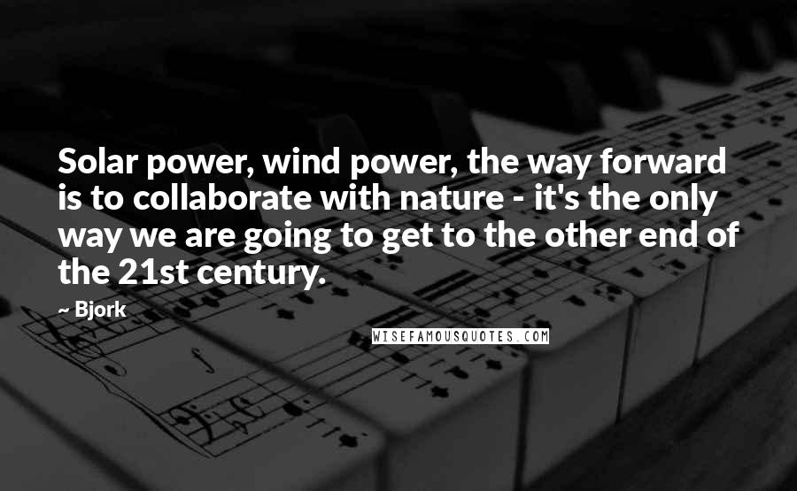 Bjork Quotes: Solar power, wind power, the way forward is to collaborate with nature - it's the only way we are going to get to the other end of the 21st century.