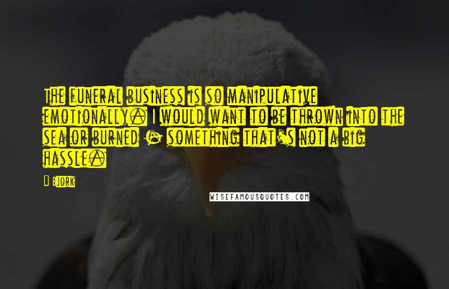 Bjork Quotes: The funeral business is so manipulative emotionally. I would want to be thrown into the sea or burned - something that's not a big hassle.