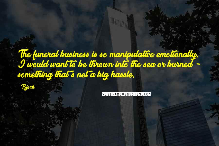 Bjork Quotes: The funeral business is so manipulative emotionally. I would want to be thrown into the sea or burned - something that's not a big hassle.