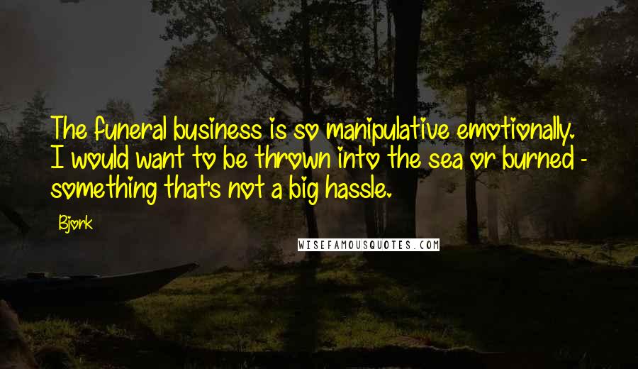 Bjork Quotes: The funeral business is so manipulative emotionally. I would want to be thrown into the sea or burned - something that's not a big hassle.