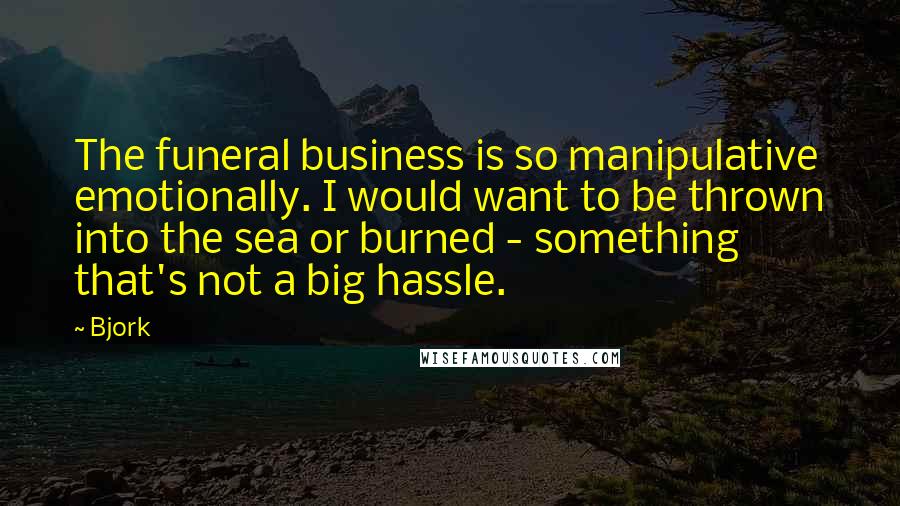 Bjork Quotes: The funeral business is so manipulative emotionally. I would want to be thrown into the sea or burned - something that's not a big hassle.