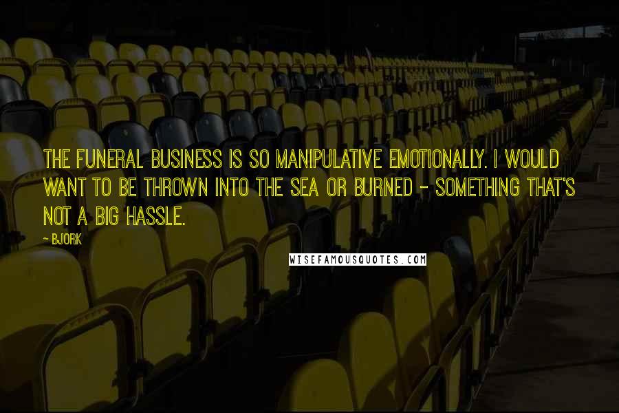 Bjork Quotes: The funeral business is so manipulative emotionally. I would want to be thrown into the sea or burned - something that's not a big hassle.